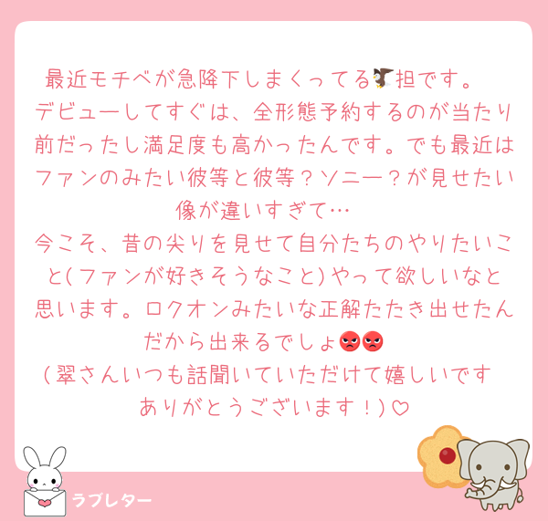 最近モチベが急降下しまくってる🦅担です。
デビューしてすぐは、全形態予約するのが当たり前だったし満足度も高かったんです。でも最近はファンのみたい彼等と彼等？ソニー？が見せたい像が違いすぎて…
今こそ、昔の尖りを見せて自分たちのやりたいこと(ファンが好きそうなこと)やって欲しいなと思います。ロクオンみたいな正解たたき出せたんだから出来るでしょ😡😡
(翠さんいつも話聞いていただけて嬉しいです♡ありがとうございます！)