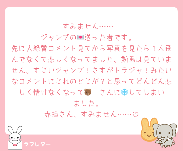 すみません……
ジャンプの💌送った者です。
先に大絶賛コメント見てから写真を見たら１人飛んでなくて悲しくなってました。動画は見ていません。すごいジャンプ！さすがトラジャ！みたいなコメントにこれのどこが？と思ってどんどん悲しく情けなくなって🐻‍❄️さんに💌してしまいました。
赤担さん、すみません……