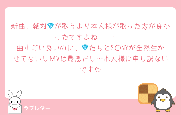 新曲、絶対💎が歌うより本人様が歌った方が良かったですよね………
曲すごい良いのに、💎たちとS○NYが全然生かせてないしМVは最悪だし…本人様に申し訳ないです