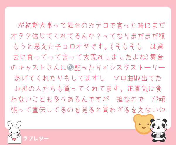 🦔が初動大事って舞台のカテコで言った時にまだオタク信じてくれてるんか？ってなりまだまだ積もうと思えたチョロオタです。(そもそも🦔は過去に買ってって言って大荒れしましたよね)舞台のキャストさんに💿配ったりインスタストーリーあげてくれたりもしてますし🦔ソロ曲MV出てたJr担の人たちも買ってくれてます。正直気に食わないことも多々あるんですが🦔担なので🦔が頑張って宣伝してるのを見ると買わざるをえない