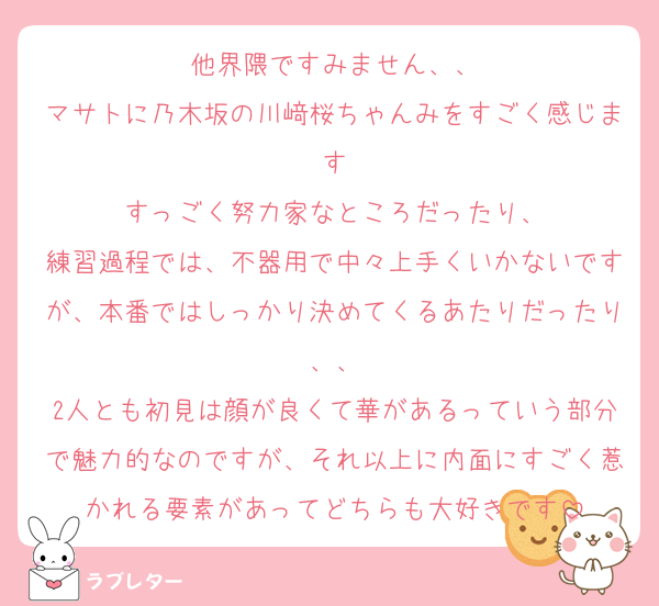 他界隈ですみません、、
マサトに乃木坂の川﨑桜ちゃんみをすごく感じます
すっごく努力家なところだったり、
練習過程では、不器用で中々上手くいかないですが、本番ではしっかり決めてくるあたりだったり、、
2人とも初見は顔が良くて華があるっていう部分で魅力的なのですが、それ以上に内面にすごく惹かれる要素があってどちらも大好きです