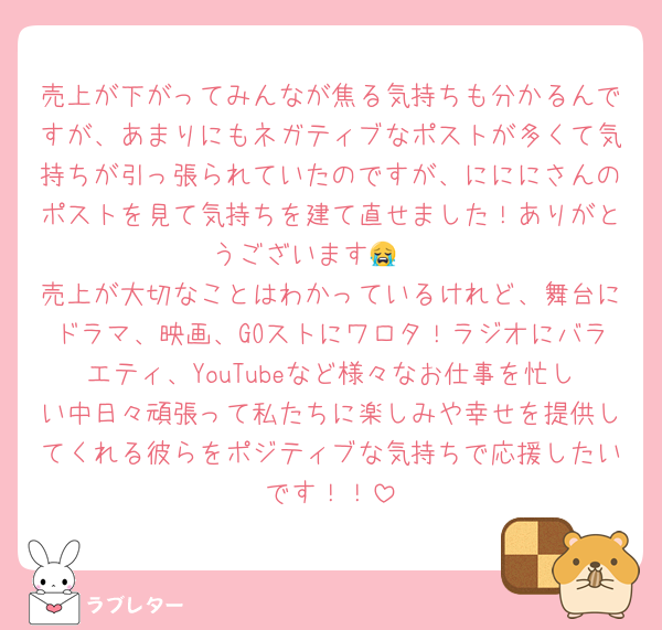 売上が下がってみんなが焦る気持ちも分かるんですが、あまりにもネガティブなポストが多くて気持ちが引っ張られていたのですが、にににさんのポストを見て気持ちを建て直せました！ありがとうございます😭🩷
売上が大切なことはわかっているけれど、舞台にドラマ、映画、GOストにワロタ！ラジオにバラエティ、YouTubeなど様々なお仕事を忙しい中日々頑張って私たちに楽しみや幸せを提供してくれる彼らをポジティブな気持ちで応援したいです！！