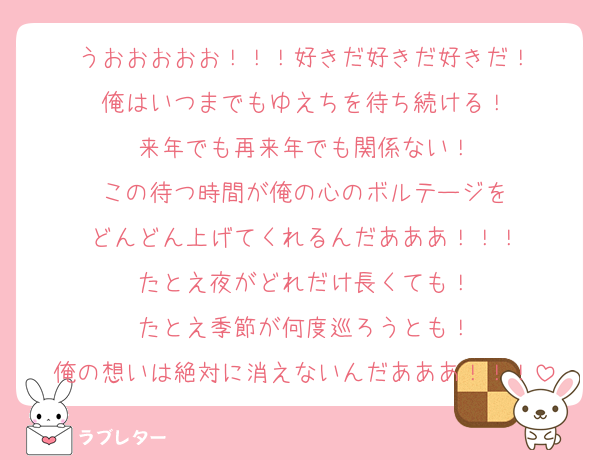 うおおおおお！！！好きだ好きだ好きだ！
俺はいつまでもゆえちを待ち続ける！
来年でも再来年でも関係ない！
この待つ時間が俺の心のボルテージを
どんどん上げてくれるんだあああ！！！
たとえ夜がどれだけ長くても！
たとえ季節が何度巡ろうとも！
俺の想いは絶対に消えないんだあああ！！！
