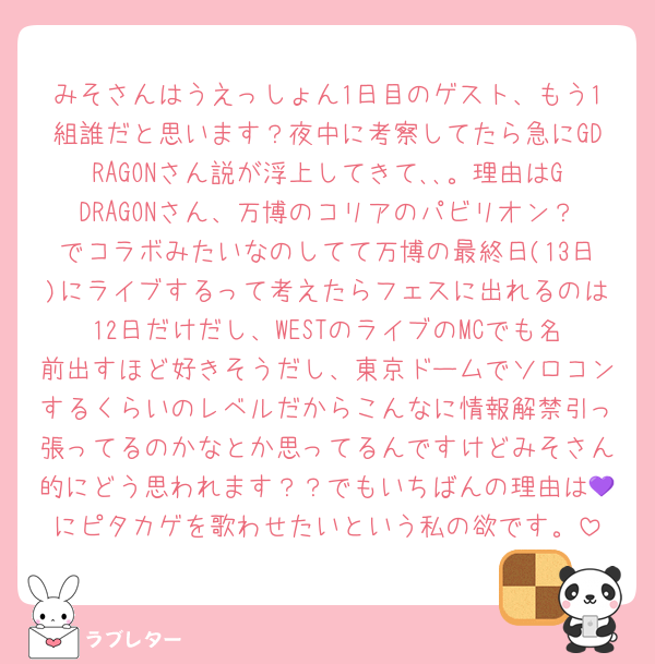 みそさんはうえっしょん1日目のゲスト、もう1組誰だと思います？夜中に考察してたら急にGDRAGONさん説が浮上してきて､､。理由はGDRAGONさん、万博のコリアのパビリオン？でコラボみたいなのしてて万博の最終日(13日)にライブするって考えたらフェスに出れるのは12日だけだし、WESTのライブのMCでも名前出すほど好きそうだし、東京ドームでソロコンするくらいのレベルだからこんなに情報解禁引っ張ってるのかなとか思ってるんですけどみそさん的にどう思われます？？でもいちばんの理由は💜にピタカゲを歌わせたいという私の欲です。