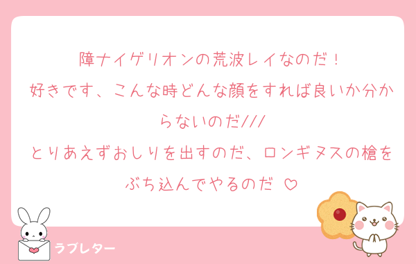 障ナイゲリオンの荒波レイなのだ！
好きです、こんな時どんな顔をすれば良いか分からないのだ///
とりあえずおしりを出すのだ、ロンギヌスの槍をぶち込んでやるのだ♡