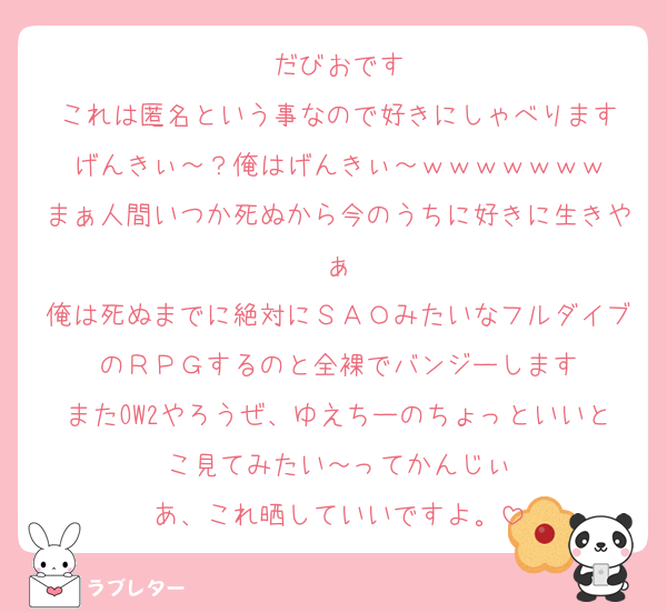 だびおです
これは匿名という事なので好きにしゃべります
げんきぃ～？俺はげんきぃ～ｗｗｗｗｗｗｗ
まぁ人間いつか死ぬから今のうちに好きに生きやぁ
俺は死ぬまでに絶対にＳＡＯみたいなフルダイブのＲＰＧするのと全裸でバンジーします
またOW2やろうぜ、ゆえちーのちょっといいとこ見てみたい～ってかんじぃ
あ、これ晒していいですよ。