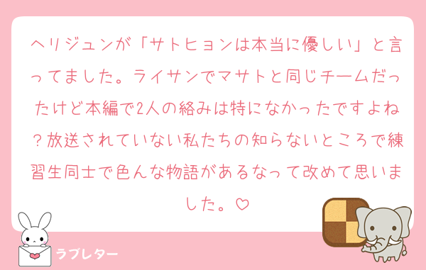ヘリジュンが「サトヒョンは本当に優しい」と言ってました。ライサンでマサトと同じチームだったけど本編で2人の絡みは特になかったですよね？放送されていない私たちの知らないところで練習生同士で色んな物語があるなって改めて思いました。