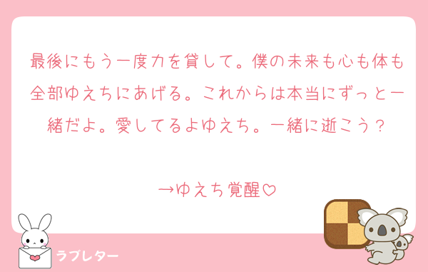 最後にもう一度力を貸して。僕の未来も心も体も全部ゆえちにあげる。これからは本当にずっと一緒だよ。愛してるよゆえち。一緒に逝こう？

→ゆえち覚醒