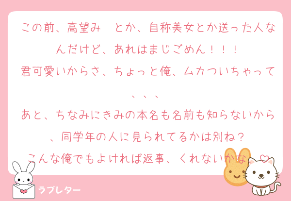 この前、高望み〜とか、自称美女とか送った人なんだけど、あれはまじごめん！！！
君可愛いからさ、ちょっと俺、ムカついちゃって、、、
あと、ちなみにきみの本名も名前も知らないから、同学年の人に見られてるかは別ね？
こんな俺でもよければ返事、くれないかな、