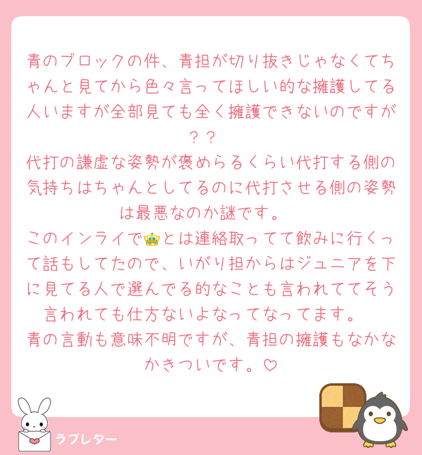 青のブロックの件、青担が切り抜きじゃなくてちゃんと見てから色々言ってほしい的な擁護してる人いますが全部見ても全く擁護できないのですが？？
代打の謙虚な姿勢が褒めらるくらい代打する側の気持ちはちゃんとしてるのに代打させる側の姿勢は最悪なのか謎です。
このインライで👑とは連絡取ってて飲みに行くって話もしてたので、いがり担からはジュニアを下に見てる人で選んでる的なことも言われててそう言われても仕方ないよなってなってます。
青の言動も意味不明ですが、青担の擁護もなかなかきついです。