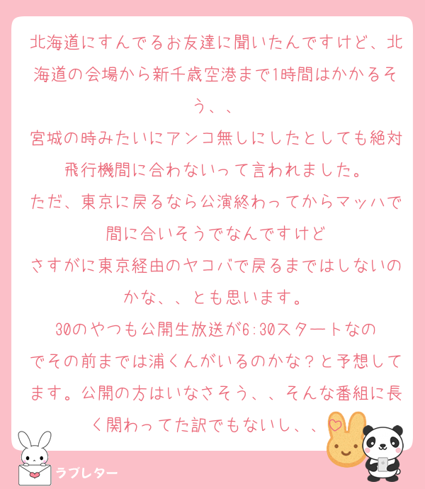 北海道にすんでるお友達に聞いたんですけど、北海道の会場から新千歳空港まで1時間はかかるそう、、
宮城の時みたいにアンコ無しにしたとしても絶対飛行機間に合わないって言われました。
ただ、東京に戻るなら公演終わってからマッハで間に合いそうでなんですけど
さすがに東京経由のヤコバで戻るまではしないのかな、、とも思います。
30のやつも公開生放送が6:30スタートなのでその前までは浦くんがいるのかな？と予想してます。公開の方はいなさそう、、そんな番組に長く関わってた訳でもないし、、