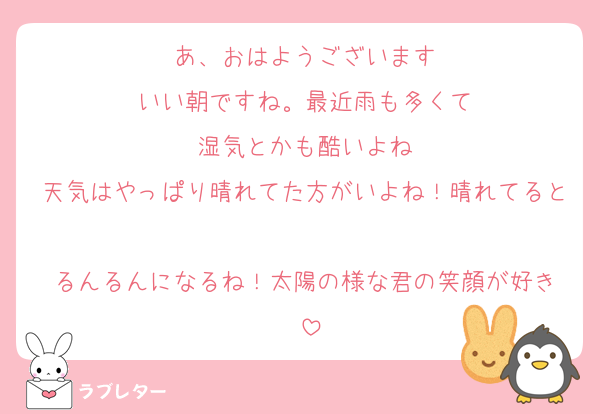 あ、おはようございます
いい朝ですね。最近雨も多くて
湿気とかも酷いよね
天気はやっぱり晴れてた方がいよね！晴れてると
るんるんになるね！太陽の様な君の笑顔が好き
♡