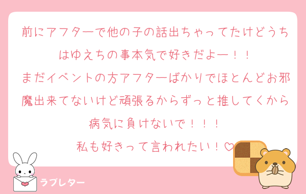前にアフターで他の子の話出ちゃってたけどうちはゆえちの事本気で好きだよー！！
まだイベントの方アフターばかりでほとんどお邪魔出来てないけど頑張るからずっと推してくから病気に負けないで！！！
私も好きって言われたい！