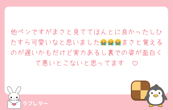 他ペンですがまさと見ててほんとに良かったしひたすら可愛いなと思いました😭😭😭まさと覚えるのが遅いかもだけど実力あるし裏での姿が面白くて悪いとこないと思ってます🥲