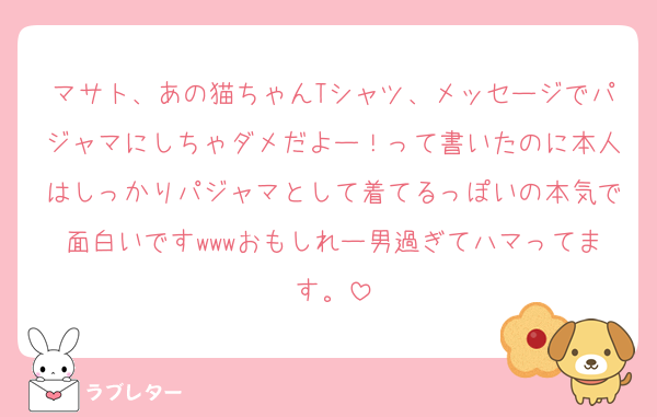 マサト、あの猫ちゃんTシャツ、メッセージでパジャマにしちゃダメだよー！って書いたのに本人はしっかりパジャマとして着てるっぽいの本気で面白いですwwwおもしれー男過ぎてハマってます。