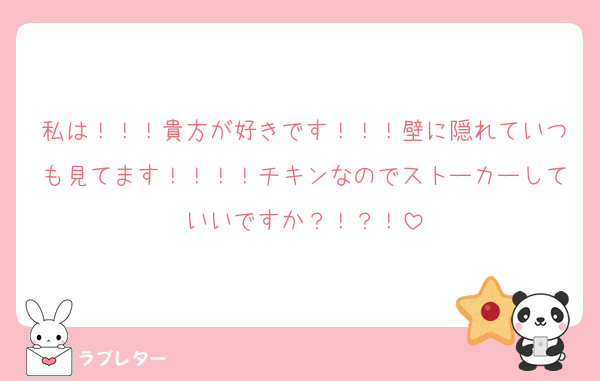 私は！！！貴方が好きです！！！壁に隠れていつも見てます！！！！チキンなのでストーカーしていいですか？！？！