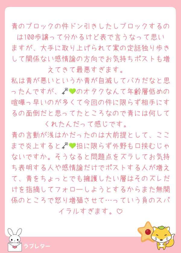 青のブロックの件ドン引きしたしブロックするのは100歩譲って分かるけど表で言うなって思いますが、大手に取り上げられて案の定話独り歩きして関係ない感情論の方向でお気持ちポストも増えてきて最悪すぎます。
私は青が悪いというか青が自滅してバカだなと思ったんですが、🗝💚のオタクなんて年齢層低めの喧嘩っ早いのが多くて今回の件に限らず相手にするの面倒だと思ってたところなので青には何してくれたんだって感じです。
青の言動が浅はかだったのは大前提として、ここまで炎上すると🗝💚担に限らず外野も口挟むじゃないですか。そうなると問題点をズラしてお気持ち表明する人や感情論だけでポストする人が増えて、青をちょっとでも擁護したい層はそのズレだけを指摘してフォローしようとするからまた無関係のところで怒り増殖させて…っていう負のスパイラルすぎます。