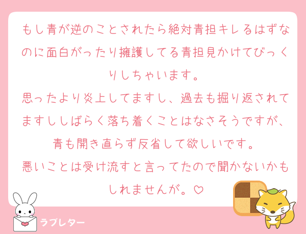 もし青が逆のことされたら絶対青担キレるはずなのに面白がったり擁護してる青担見かけてびっくりしちゃいます。
思ったより炎上してますし、過去も掘り返されてますししばらく落ち着くことはなさそうですが、青も開き直らず反省して欲しいです。
悪いことは受け流すと言ってたので聞かないかもしれませんが。