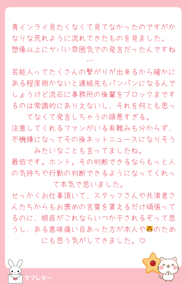 青インライ見たくなくて見てなかったのですがかなりな荒れように流れてきたものを見ました。
想像以上にヤバい雰囲気での発言だったんですね…
芸能人ってたくさんの繋がりが出来るから確かにある程度捌かないと連絡先もパンパンになるんでしょうけど流石に事務所の後輩をブロックまでするのは常識的にありえないし、それを何とも思ってなくて発言しちゃうの頭悪すぎる。
注意してくれるファンがいる有難みも分からず、不機嫌になってその後ネットニュースになりそうみたいなことも言ってましたね。
最低です。ホント。その判断できるならもっと人の気持ちや行動の判断できるようになってくれって本気で思いました。
せっかくお仕事頂いて、スタッフさんや共演者さんたちからもお褒めの言葉を貰えるだけ頑張ってるのに、根底がこれならいつか干されるぞって思うし、ある意味痛い目あった方が本人や🐯のためにも思う気がしてきました。