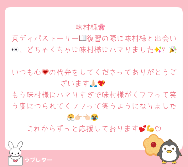 味村様🌸
東ディバストーリー📖復習の際に味村様と出会い👀、どちゃくちゃに味村様にハマりました🤩✨🎉
いつも心💗の代弁をしてくださってありがとうございます🥹🙏🏻💖
もう味村様にハマりすぎで味村様がくフフって笑う度につられてくフフって笑うようになりました🤗👉🏻👈🏻😂
これからずっと応援しております💕💪
