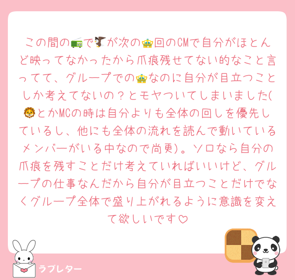 この間の📻で🦅が次の👑回のCMで自分がほとんど映ってなかったから爪痕残せてない的なこと言ってて、グループでの👑なのに自分が目立つことしか考えてないの？とモヤついてしまいました(🦁とかMCの時は自分よりも全体の回しを優先しているし、他にも全体の流れを読んで動いているメンバーがいる中なので尚更)。ソロなら自分の爪痕を残すことだけ考えていればいいけど、グループの仕事なんだから自分が目立つことだけでなくグループ全体で盛り上がれるように意識を変えて欲しいです