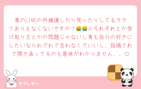 青のLINEの件擁護したり笑ったりしてるヲタクありえなくないですか？😭😭人それぞれとか受け取り方とかの問題じゃないし青も自分の好きにしたいならわざわざ言わなくていいし、指摘されて開き直ってるのも意味がわかりません、、