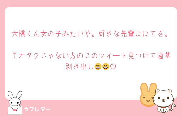 大橋くん女の子みたいや。好きな先輩ににてる。
↑オタクじゃない方のこのツイート見つけて歯茎剥き出し😆😆