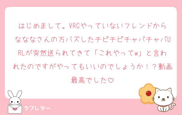 はじめまして。VRCやっていないフレンドからなななさんの万バズしたチピチピチャパチャパURLが突然送られてきて「これやってw」と言われたのですがやってもいいのでしょうか！？動画最高でした