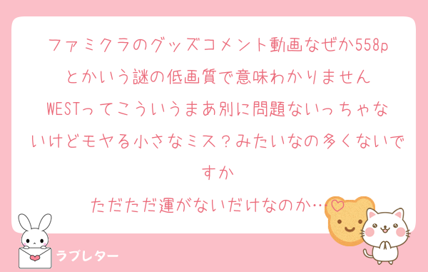 ファミクラのグッズコメント動画なぜか558pとかいう謎の低画質で意味わかりません
WESTってこういうまあ別に問題ないっちゃないけどモヤる小さなミス？みたいなの多くないですか
ただただ運がないだけなのか…