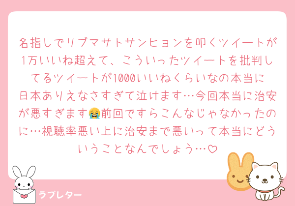 名指しでリブマサトサンヒョンを叩くツイートが1万いいね超えて、こういったツイートを批判してるツイートが1000いいねくらいなの本当に日本ありえなさすぎて泣けます…今回本当に治安が悪すぎます😭前回ですらこんなじゃなかったのに…視聴率悪い上に治安まで悪いって本当にどういうことなんでしょう…
