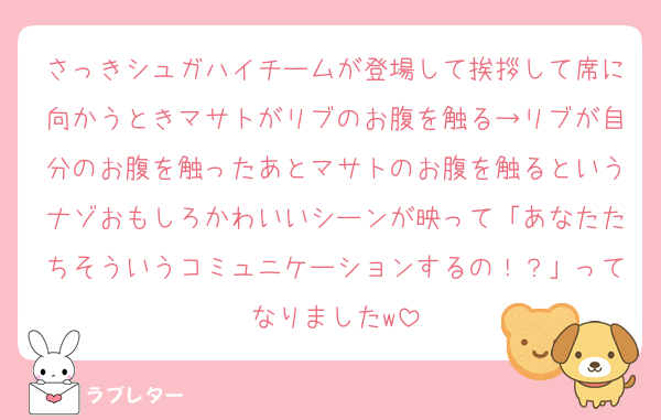 さっきシュガハイチームが登場して挨拶して席に向かうときマサトがリブのお腹を触る→リブが自分のお腹を触ったあとマサトのお腹を触るというナゾおもしろかわいいシーンが映って「あなたたちそういうコミュニケーションするの！？」ってなりましたw