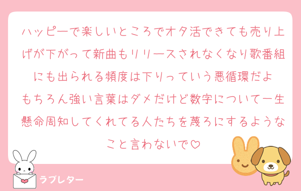 ハッピーで楽しいところでオタ活できても売り上げが下がって新曲もリリースされなくなり歌番組にも出られる頻度は下りっていう悪循環だよ
もちろん強い言葉はダメだけど数字について一生懸命周知してくれてる人たちを蔑ろにするようなこと言わないで