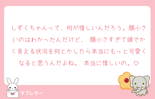 しずくちゃんって、何が惜しいんだろう。顔小さいのはわかったんだけど、 顔小さすぎて頭でかく見える状況を何とかしたら本当にもっと可愛くなると思うんだよね。 本当に惜しいの。