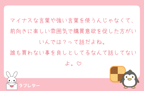 マイナスな言葉や強い言葉を使うんじゃなくて、前向きに楽しい雰囲気で購買意欲を促した方がいいんでは？って話だよね。
誰も買わない事を良しとしてるなんて話してないよ。