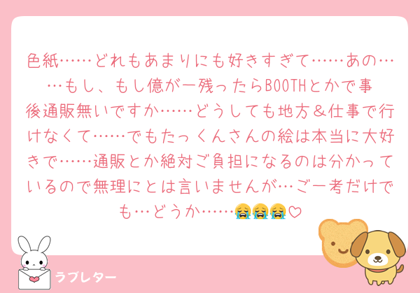 色紙……どれもあまりにも好きすぎて……あの……もし、もし億が一残ったらBOOTHとかで事後通販無いですか……どうしても地方＆仕事で行けなくて……でもたっくんさんの絵は本当に大好きで……通販とか絶対ご負担になるのは分かっているので無理にとは言いませんが…ご一考だけでも…どうか……😭😭😭