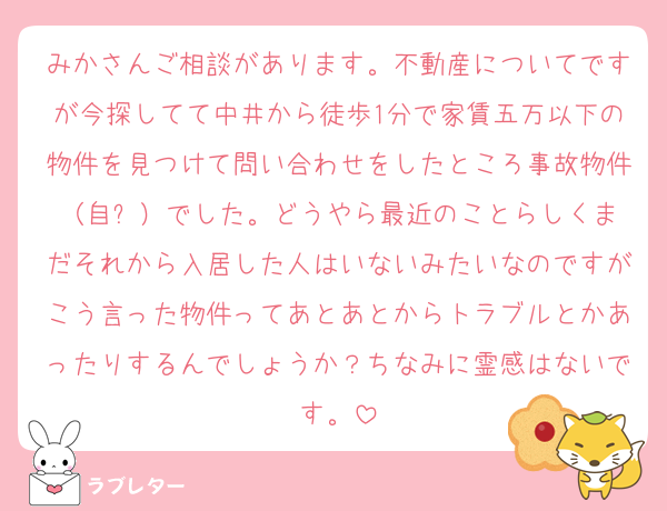 みかさんご相談があります。不動産についてですが今探してて中井から徒歩1分で家賃五万以下の物件を見つけて問い合わせをしたところ事故物件（自⚪︎）でした。どうやら最近のことらしくまだそれから入居した人はいないみたいなのですがこう言った物件ってあとあとからトラブルとかあったりするんでしょうか？ちなみに霊感はないです。