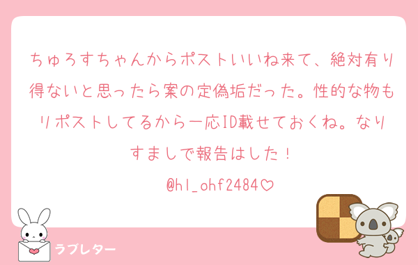 ちゅろすちゃんからポストいいね来て、絶対有り得ないと思ったら案の定偽垢だった。性的な物もリポストしてるから一応ID載せておくね。なりすましで報告はした！
▶︎ @hl_ohf2484