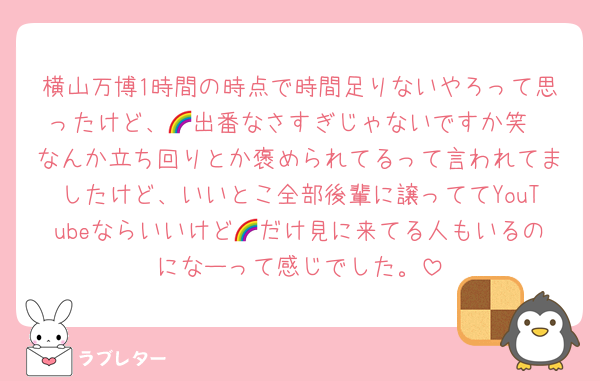 横山万博1時間の時点で時間足りないやろって思ったけど、🌈出番なさすぎじゃないですか笑
なんか立ち回りとか褒められてるって言われてましたけど、いいとこ全部後輩に譲っててYouTubeならいいけど🌈だけ見に来てる人もいるのになーって感じでした。