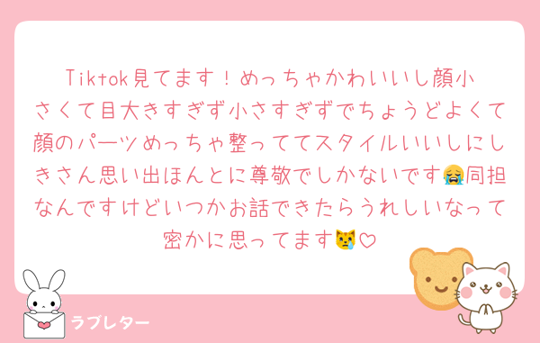 Tiktok見てます！めっちゃかわいいし顔小さくて目大きすぎず小さすぎずでちょうどよくて顔のパーツめっちゃ整っててスタイルいいしにしきさん思い出ほんとに尊敬でしかないです😭同担なんですけどいつかお話できたらうれしいなって密かに思ってます😿