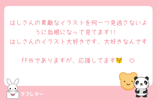 はしさんの素敵なイラストを何一つ見逃さないように血眼になって見てます!!
はしさんのイラスト大好きです、大好きなんです
FF外でありますが、応援してます😽🩷