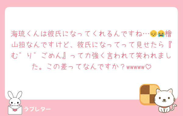 海琉くんは彼氏になってくれるんですね…😔😭檜山担なんですけど、彼氏になってって見せたら『む゛り゛ごめん』って力強く言われて笑われました。この差ってなんですか？wwwww