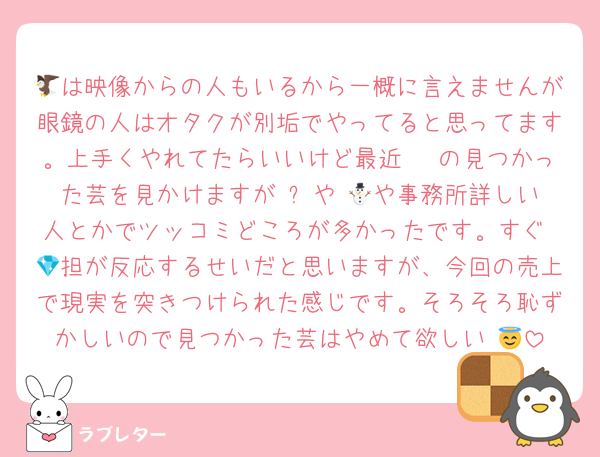 🦅は映像からの人もいるから一概に言えませんが眼鏡の人はオタクが別垢でやってると思ってます。上手くやれてたらいいけど最近 🦔の見つかった芸を見かけますが ⛄️や 🌈や事務所詳しい人とかでツッコミどころが多かったです。すぐ 💎担が反応するせいだと思いますが、今回の売上で現実を突きつけられた感じです。そろそろ恥ずかしいので見つかった芸はやめて欲しい 😇