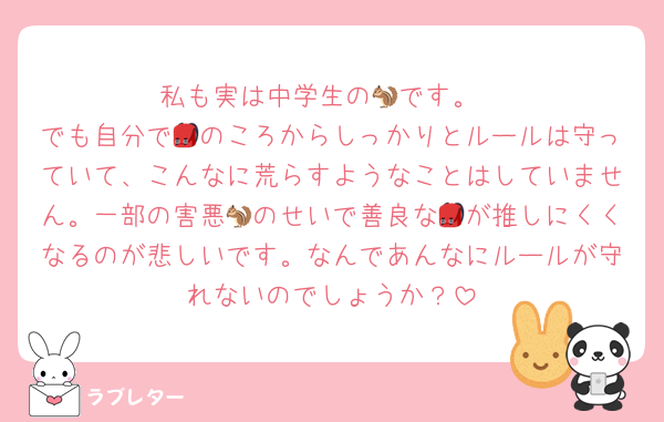 私も実は中学生の🐿です。
でも自分で🎒のころからしっかりとルールは守っていて、こんなに荒らすようなことはしていません。一部の害悪🐿のせいで善良な🎒が推しにくくなるのが悲しいです。なんであんなにルールが守れないのでしょうか？