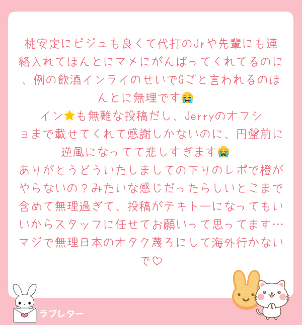 桃安定にビジュも良くて代打のJrや先輩にも連絡入れてほんとにマメにがんばってくれてるのに、例の飲酒インライのせいでGごと言われるのほんとに無理です😭
イン︎🌟も無難な投稿だし、Jerryのオフショまで載せてくれて感謝しかないのに、円盤前に逆風になってて悲しすぎます😭
ありがとうどういたしましての下りのレポで橙がやらないの？みたいな感じだったらしいとこまで含めて無理過ぎて、投稿がテキトーになってもいいからスタッフに任せてお願いって思ってます…マジで無理日本のオタク蔑ろにして海外行かないで