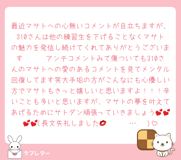 最近マサトへの心無いコメントが目立ちますが、310さんは他の練習生を下げることなくマサトの魅力を発信し続けてくれてありがとうございます🥹🥹🥹アンチコメントみて傷ついても310さんのマサトへの愛のあるコメントを見てメンタル回復してます笑大手垢の方がこんなにも心優しい方でマサトもきっと嬉しいと思いますよ！！！辛いことも多いと思いますが、マサトの夢を叶えてあげるためにサトダン頑張っていきましょう💕💕💕💕(長文失礼しました𝑲𝒊𝒔𝒔….💋)