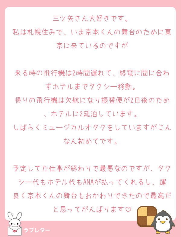 三ツ矢さん大好きです。
私は札幌住みで、いま京本くんの舞台のために東京に来ているのですが

来る時の飛行機は2時間遅れて、終電に間に合わずホテルまでタクシー移動。
帰りの飛行機は欠航になり振替便が2日後のため、ホテルに2延泊しています。
しばらくミュージカルオタクをしていますがこんなん初めてです。

予定してた仕事が終わりで最悪なのですが、タクシー代もホテル代もANAが払ってくれるし、運良く京本くんの舞台もおかわりできたので最高だと思ってがんばります