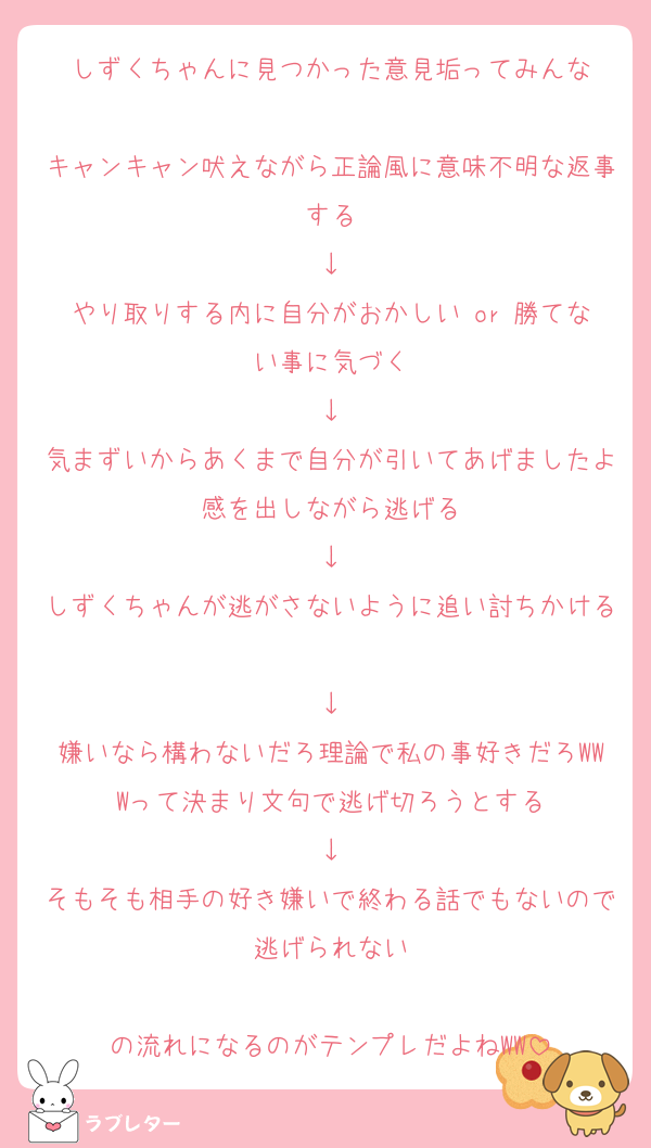 しずくちゃんに見つかった意見垢ってみんな

キャンキャン吠えながら正論風に意味不明な返事する
↓
やり取りする内に自分がおかしい or 勝てない事に気づく
↓
気まずいからあくまで自分が引いてあげましたよ感を出しながら逃げる
↓
しずくちゃんが逃がさないように追い討ちかける
↓
嫌いなら構わないだろ理論で私の事好きだろWWWって決まり文句で逃げ切ろうとする
↓
そもそも相手の好き嫌いで終わる話でもないので逃げられない

の流れになるのがテンプレだよねWW