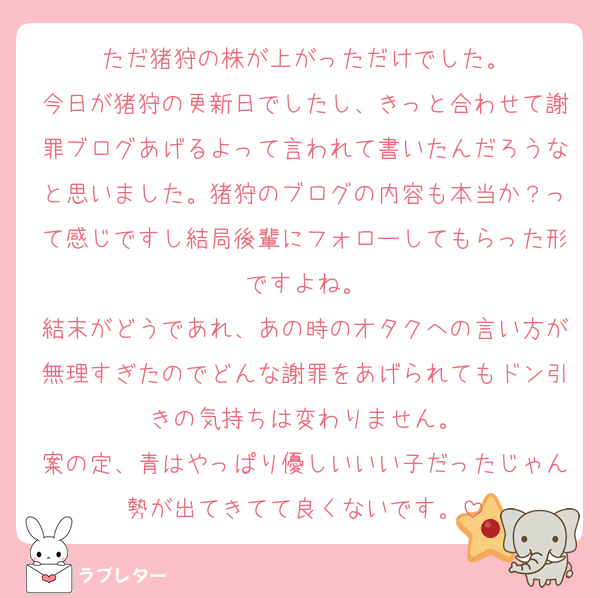 ただ猪狩の株が上がっただけでした。
今日が猪狩の更新日でしたし、きっと合わせて謝罪ブログあげるよって言われて書いたんだろうなと思いました。猪狩のブログの内容も本当か？って感じですし結局後輩にフォローしてもらった形ですよね。
結末がどうであれ、あの時のオタクへの言い方が無理すぎたのでどんな謝罪をあげられてもドン引きの気持ちは変わりません。
案の定、青はやっぱり優しいいい子だったじゃん勢が出てきてて良くないです。