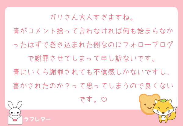 ガリさん大人すぎますね。
青がコメント拾って言わなければ何も始まらなかったはずで巻き込まれた側なのにフォローブログで謝罪させてしまって申し訳ないです。
青にいくら謝罪されても不信感しかないですし、書かされたのか？って思ってしまうので良くないです。