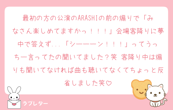 最初の方の公演のARASHIの前の煽りで「みなさん楽しめてますかっ！！！」会場客降りに夢中で答えず...「シーーーン！！！」ってうっちー言ってたの聞いてました？笑 客降り中は煽りも聞いてなければ曲も聴いてなくてちょっと反省しました笑
